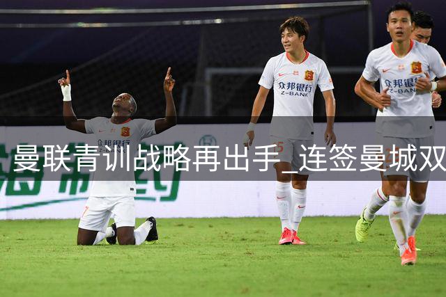 曼联青训战略再出手 连签曼城双星剑指未来