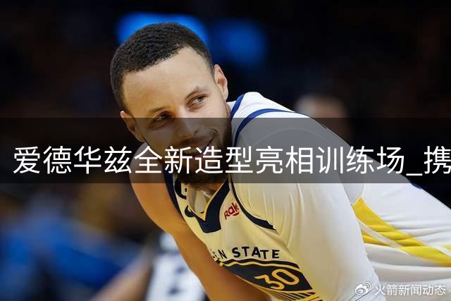 爱德华兹全新造型亮相训练场 携萌犬备战新赛季引热议